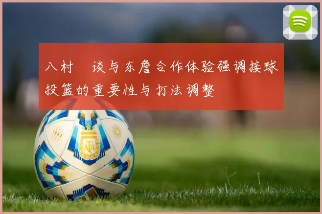 八村塁谈与东詹合作体验强调接球投篮的重要性与打法调整