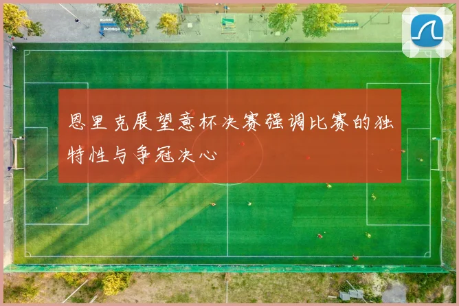 恩里克展望意杯决赛强调比赛的独特性与争冠决心