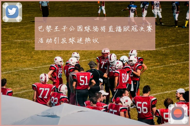 巴黎王子公园球场将直播欧冠决赛活动引发球迷热议