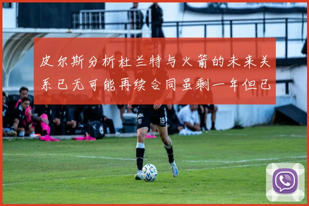 皮尔斯分析杜兰特与火箭的未来关系已无可能再续合同虽剩一年但已破裂