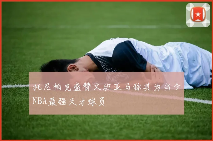 托尼帕克盛赞文班亚马称其为当今NBA最强天才球员