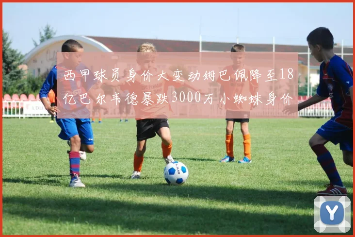 西甲球员身价大变动姆巴佩降至18亿巴尔韦德暴跌3000万小蜘蛛身价达1亿