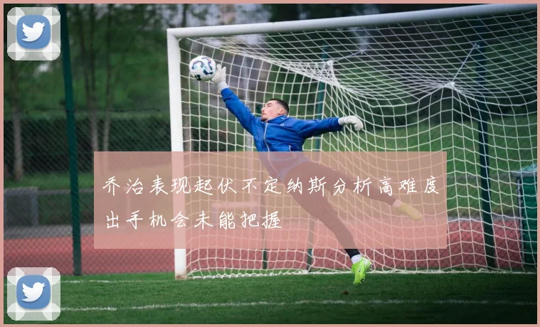 乔治表现起伏不定纳斯分析高难度出手机会未能把握