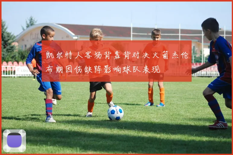 凯尔特人客场背靠背对决火箭杰伦布朗因伤缺阵影响球队表现
