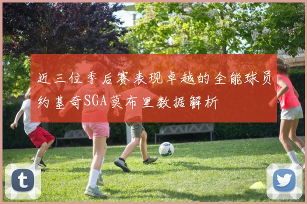 近三位季后赛表现卓越的全能球员约基奇SGA莫布里数据解析