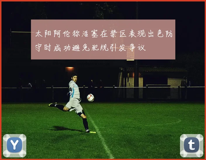 太阳阿伦称活塞在禁区表现出色防守时成功避免犯规引发争议