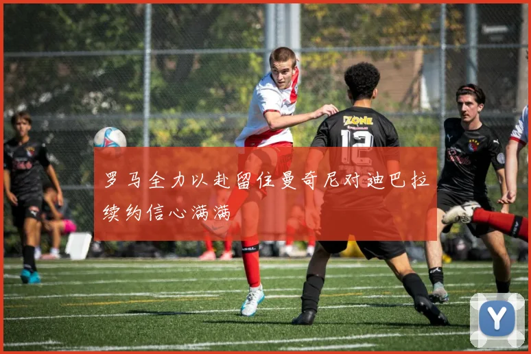罗马全力以赴留住曼奇尼对迪巴拉续约信心满满